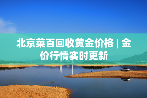 北京菜百回收黄金价格 | 金价行情实时更新