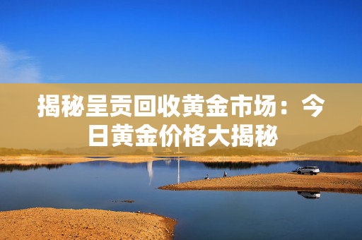 揭秘呈贡回收黄金市场：今日黄金价格大揭秘