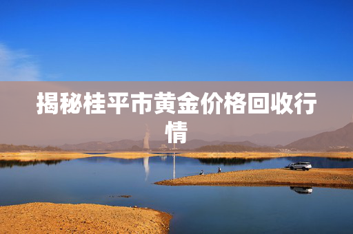 揭秘桂平市黄金价格回收行情