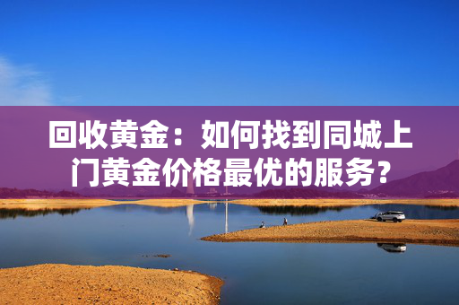 回收黄金：如何找到同城上门黄金价格最优的服务？