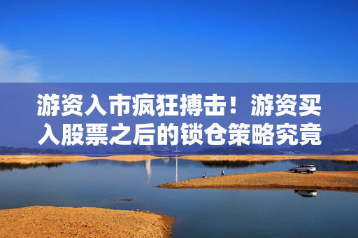游资入市疯狂搏击！游资买入股票之后的锁仓策略究竟是利是弊？
