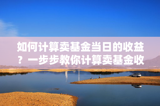 如何计算卖基金当日的收益？一步步教你计算卖基金收益的方法