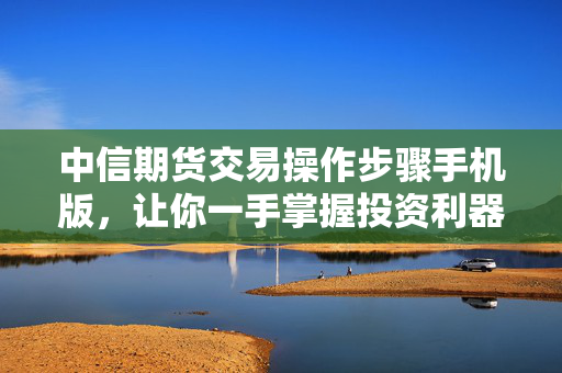 中信期货交易操作步骤手机版，让你一手掌握投资利器