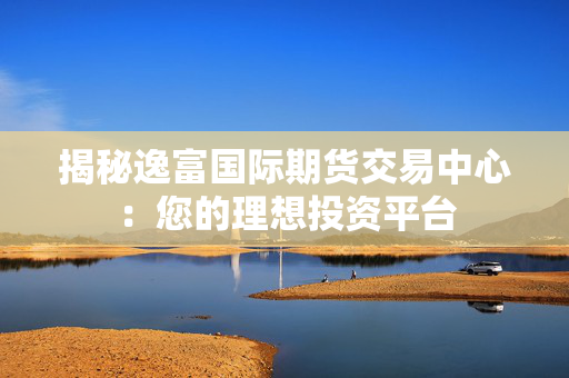 揭秘逸富国际期货交易中心：您的理想投资平台