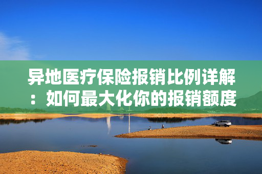 异地医疗保险报销比例详解：如何最大化你的报销额度？