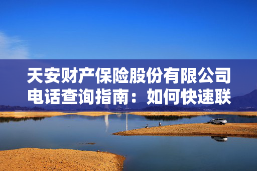 天安财产保险股份有限公司电话查询指南：如何快速联系客服？