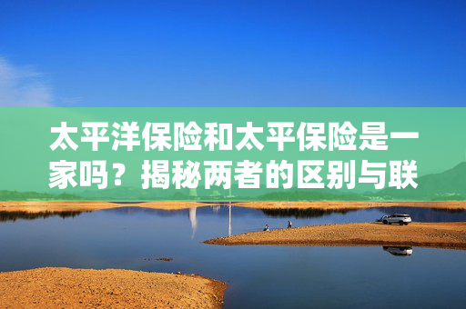 太平洋保险和太平保险是一家吗？揭秘两者的区别与联系