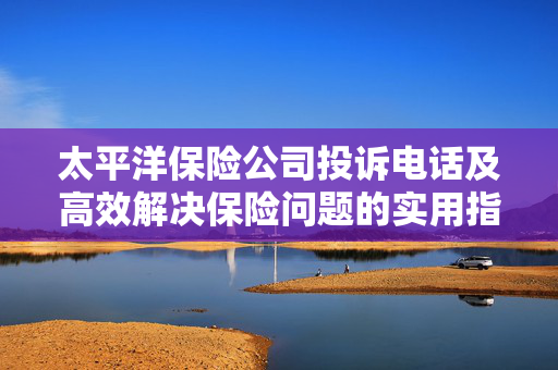 太平洋保险公司投诉电话及高效解决保险问题的实用指南