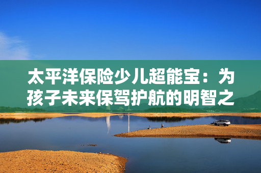 太平洋保险少儿超能宝：为孩子未来保驾护航的明智之选