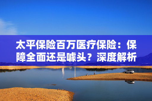 太平保险百万医疗保险：保障全面还是噱头？深度解析与真实体验