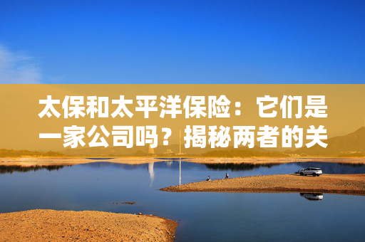 太保和太平洋保险：它们是一家公司吗？揭秘两者的关系与区别