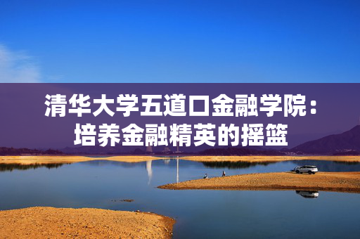 清华大学五道口金融学院：培养金融精英的摇篮