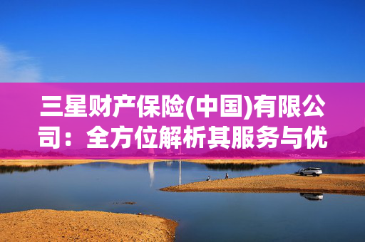 三星财产保险(中国)有限公司：全方位解析其服务与优势