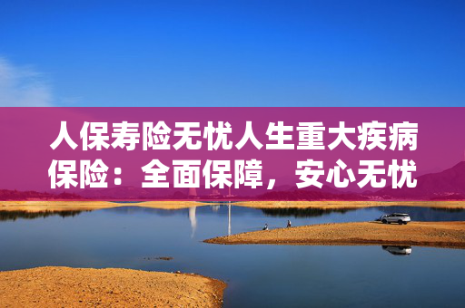 人保寿险无忧人生重大疾病保险：全面保障，安心无忧