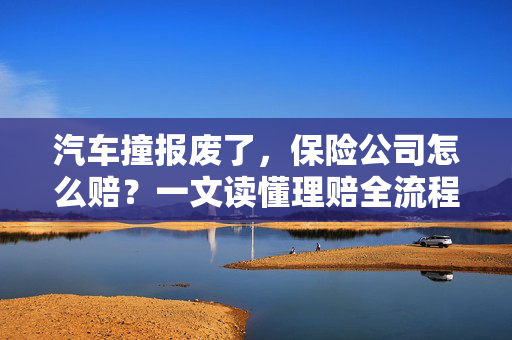 汽车撞报废了，保险公司怎么赔？一文读懂理赔全流程