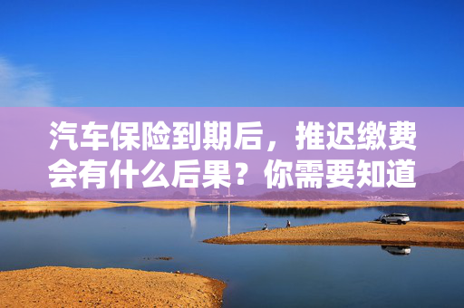 汽车保险到期后，推迟缴费会有什么后果？你需要知道的几件事