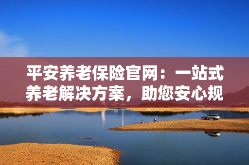 平安养老保险官网：一站式养老解决方案，助您安心规划未来