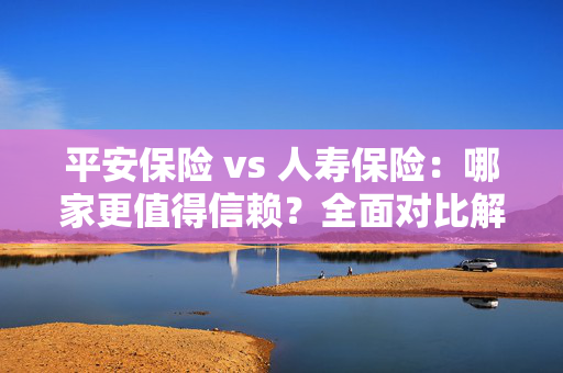 平安保险 vs 人寿保险：哪家更值得信赖？全面对比解析