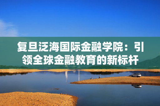 复旦泛海国际金融学院：引领全球金融教育的新标杆