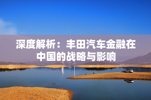 深度解析：丰田汽车金融在中国的战略与影响