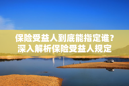 保险受益人到底能指定谁？深入解析保险受益人规定