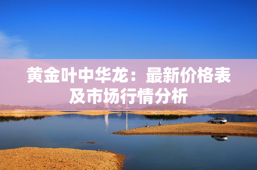 黄金叶中华龙：最新价格表及市场行情分析