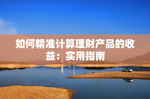如何精准计算理财产品的收益：实用指南