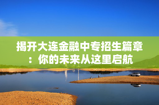 揭开大连金融中专招生篇章：你的未来从这里启航