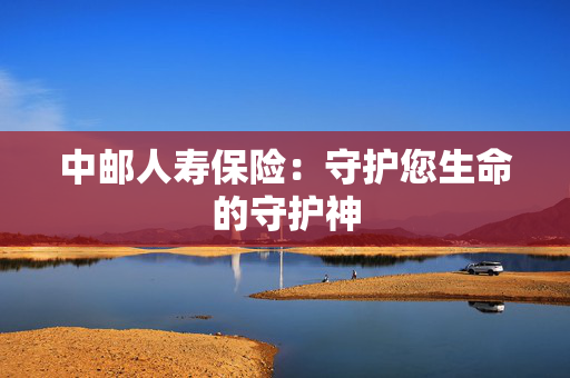 中邮人寿保险：守护您生命的守护神