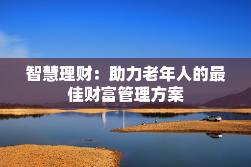 智慧理财：助力老年人的最佳财富管理方案