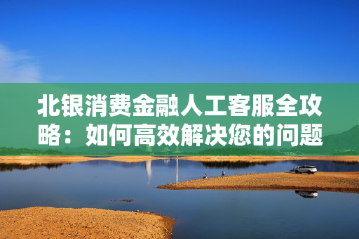 北银消费金融人工客服全攻略：如何高效解决您的问题