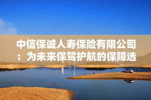 中信保诚人寿保险有限公司：为未来保驾护航的保障选择
