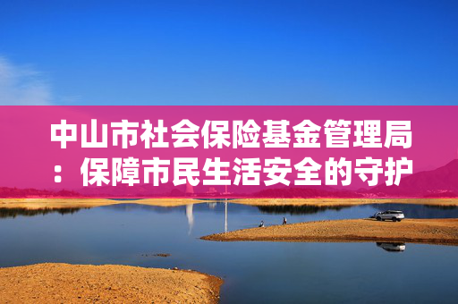 中山市社会保险基金管理局：保障市民生活安全的守护者