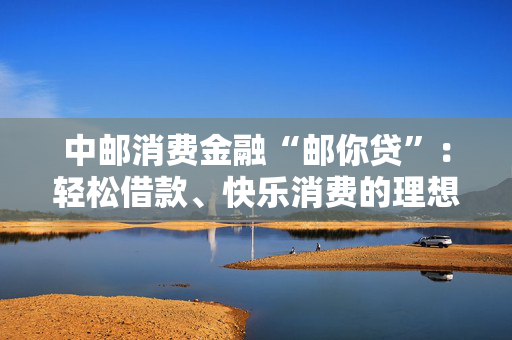 中邮消费金融“邮你贷”：轻松借款、快乐消费的理想选择