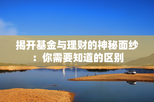 揭开基金与理财的神秘面纱：你需要知道的区别
