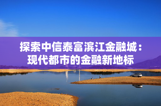 探索中信泰富滨江金融城：现代都市的金融新地标