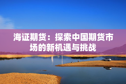 海证期货：探索中国期货市场的新机遇与挑战