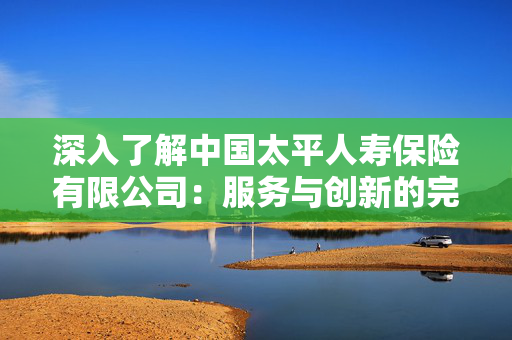 深入了解中国太平人寿保险有限公司：服务与创新的完美结合