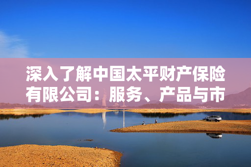 深入了解中国太平财产保险有限公司：服务、产品与市场定位