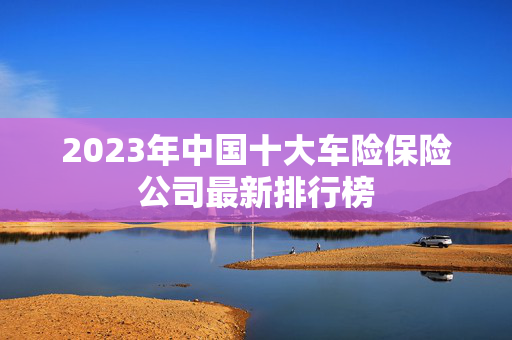 2023年中国十大车险保险公司最新排行榜