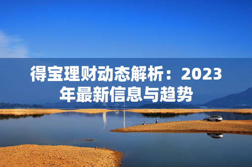 得宝理财动态解析：2023年最新信息与趋势
