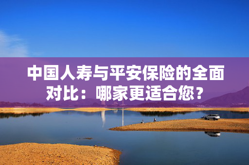 中国人寿与平安保险的全面对比：哪家更适合您？