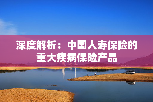 深度解析：中国人寿保险的重大疾病保险产品