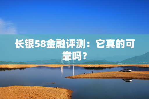 长银58金融评测：它真的可靠吗？