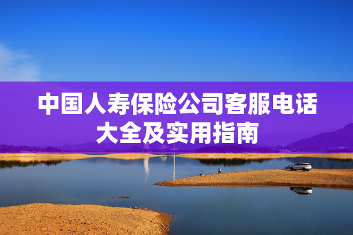 中国人寿保险公司客服电话大全及实用指南