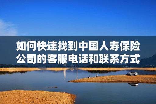 如何快速找到中国人寿保险公司的客服电话和联系方式