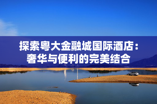 探索粤大金融城国际酒店：奢华与便利的完美结合