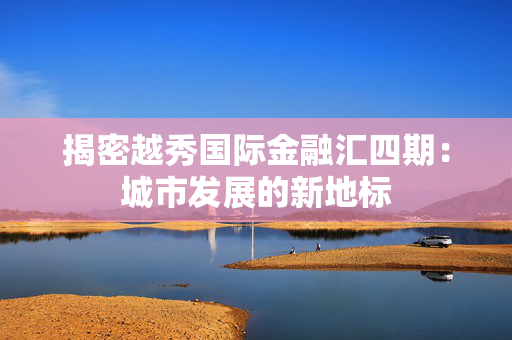 揭密越秀国际金融汇四期：城市发展的新地标
