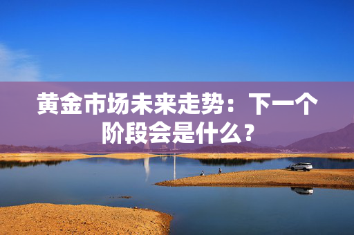 黄金市场未来走势：下一个阶段会是什么？
