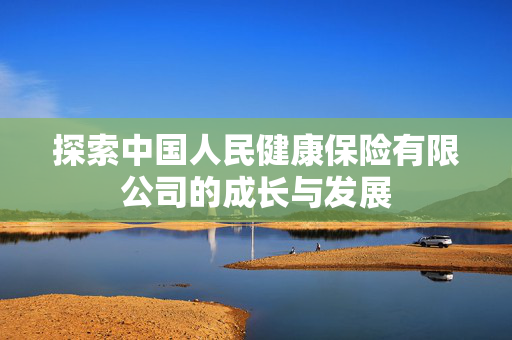 探索中国人民健康保险有限公司的成长与发展
